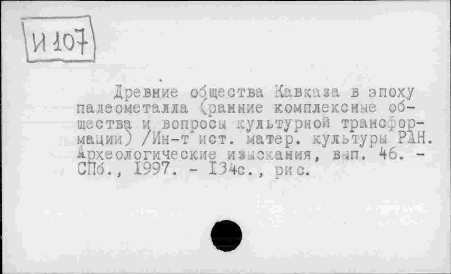 ﻿Древние общества Кавказа в эпоху палеометалла Гранине комплексные общества и вопросы культурной трансформации) /Ин-т ист. матер, культуры РАН. Археологические изыскания, вып. 46. -СПб., 1997. - 134с., рис.